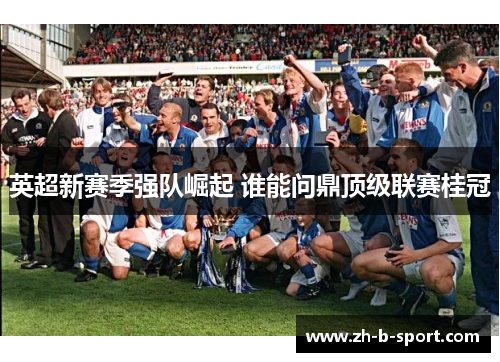 英超新赛季强队崛起 谁能问鼎顶级联赛桂冠