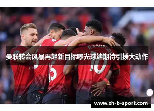 曼联转会风暴再起新目标曝光球迷期待引援大动作