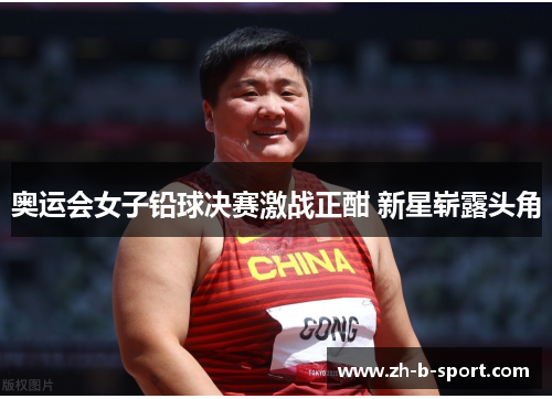 奥运会女子铅球决赛激战正酣 新星崭露头角 奥运会女子铅球决赛激战正酣 新星崭露头角